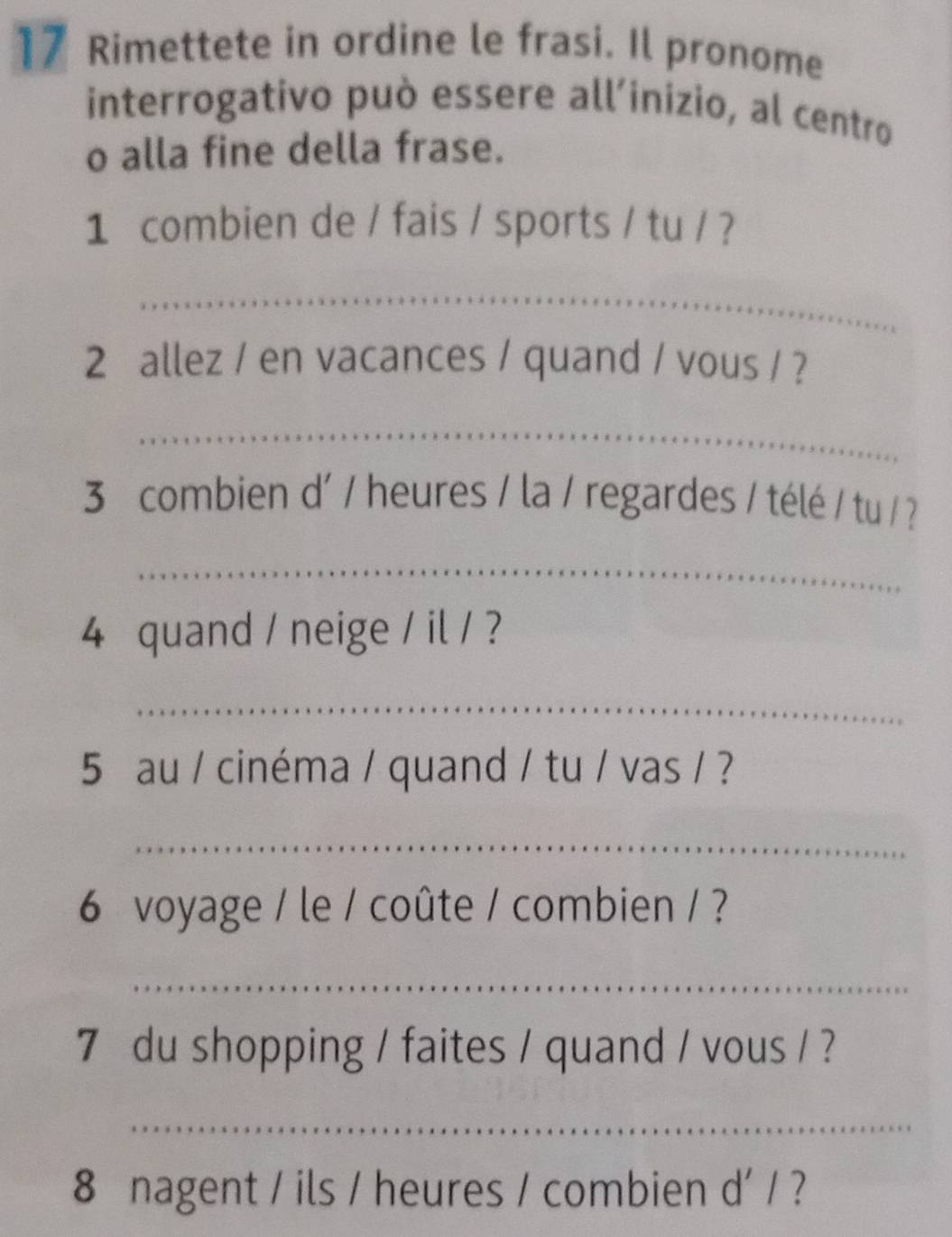 Rimettete in ordine le frasi. Il pronome 
interrogativo può essere all’inizio, al centro 
o alla fine della frase. 
1 combien de / fais / sports / tu / ? 
_ 
2 allez / en vacances / quand / vous / ? 
_ 
3 combien d' / heures / la / regardes / télé / tu / ? 
_ 
4 quand / neige / il / ? 
_ 
5 au / cinéma / quand / tu / vas / ? 
_ 
6 voyage / le / coûte / combien / ? 
_ 
7 du shopping / faites / quand / vous / ? 
_ 
8 nagent / ils / heures / combien d' / ?