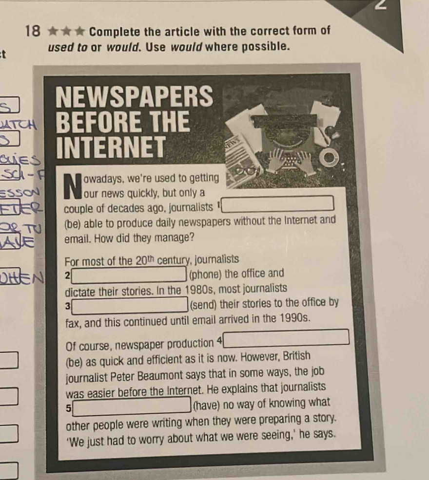 18 ★★ * Complete the article with the correct form of 
t used to or would. Use would where possible. 
NEWSPAPERS 
BEFORE THE 
ET 
SSON N owadays, we're used to getting 
our news quickly, but only a 
couple of decades ago, journalists 
(be) able to produce daily newspapers without the Internet and 
email. How did they manage? 
For most of the 20^(th) century, journalists 
2 (phone) the office and 
dictate their stories. In the 1980s, most journalists 
3 
(send) their stories to the office by 
fax, and this continued until email arrived in the 1990s. 
Of course, newspaper production 4 
(be) as quick and efficient as it is now. However, British 
journalist Peter Beaumont says that in some ways, the job 
was easier before the Internet. He explains that journalists 
5 overline □ 
(have) no way of knowing what 
other people were writing when they were preparing a story. 
‘We just had to worry about what we were seeing,’ he says.