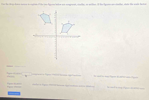 Use the drop-down menus to explain if the two figures below are congruent, similar, or neither. If the figures are similar, state the scale factor. 
Answer Allmoge a ont of à 
Figure KLMNO _ . congruent to Figure VWXYZ because rigid motions be used to map Figure KLMNO onto Figure
VWXYZ
Figure KLMNO similar to Figure VWXYZ because rigid motions and/or dilations be used to map Figure KLMNO onto 
Vigure VWXYZ. 
lhat t