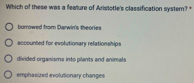 Which of these was a feature of Aristotle's classification system? *
borrowed from Darwin's theories
accounted for evolutionary relationships
divided organisms into plants and animals
emphasized evolutionary changes