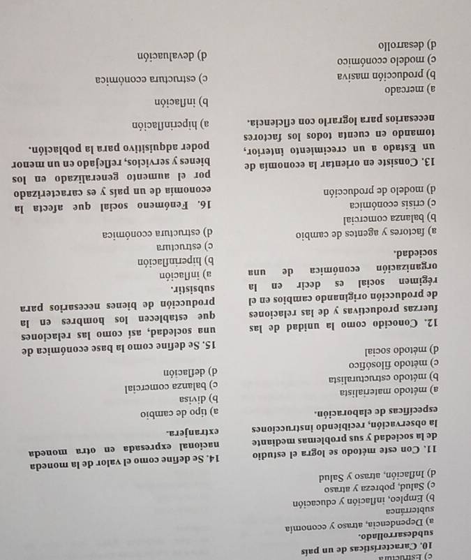 Características de un país
subdesarrollado.
a) Dependencia, atraso y economía
subterránea
b) Empleo, inflación y educación
c) Salud, pobreza y atraso
d) Inflación, atraso y Salud
11. Con este método se logra el estudio 14. Se define como el valor de la moneda
de la sociedad y sus problemas mediante nacional expresada en otra moneda
la observación, recibiendo instrucciones extranjera.
específicas de elaboración. a) tipo de cambio
a) método materialista b) divisa
b) método estructuralista c) balanza comercial
c) método filosófico d) deflación
d) método social
15. Se define como la base económica de
12. Conocido como la unidad de las una sociedad, así como las relaciones
fuerzas productivas y de las relaciones que establecen los hombres en la
de producción originando cambios en el producción de bienes necesarios para
régimen social es decir en la subsistir.
organización económica de una a) inflación
sociedad. b) hiperinflación
c) estructura
a) factores y agentes de cambio
b) balanza comercial d) estructura económica
c) crisis económica 16. Fenómeno social que afecta la
d) modelo de producción economía de un país y es caracterizado
por el aumento generalizado en los
13. Consiste en orientar la economía de bienes y servicios, reflejado en un menor
un Estado a un crecimiento interior, poder adquisitivo para la población.
tomando en cuenta todos los factores
necesarios para lograrlo con eficiencia. a) hiperinflación
b) inflación
a) mercado
b) producción masiva c) estructura económica
c) modelo cconómico
d) desarrollo d) devaluación