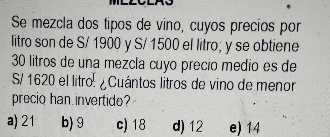 Se mezcla dos tipos de vino, cuyos precios por
litro son de S/ 1900 y S/ 1500 el litro; y se obtiene
30 litros de una mezcla cuyo precio medio es de
S/ 1620 el litro: ¿Cuántos litros de vino de menor
precio han invertido?
a) 21 b) 9 c) 18 d) 12 e) 14