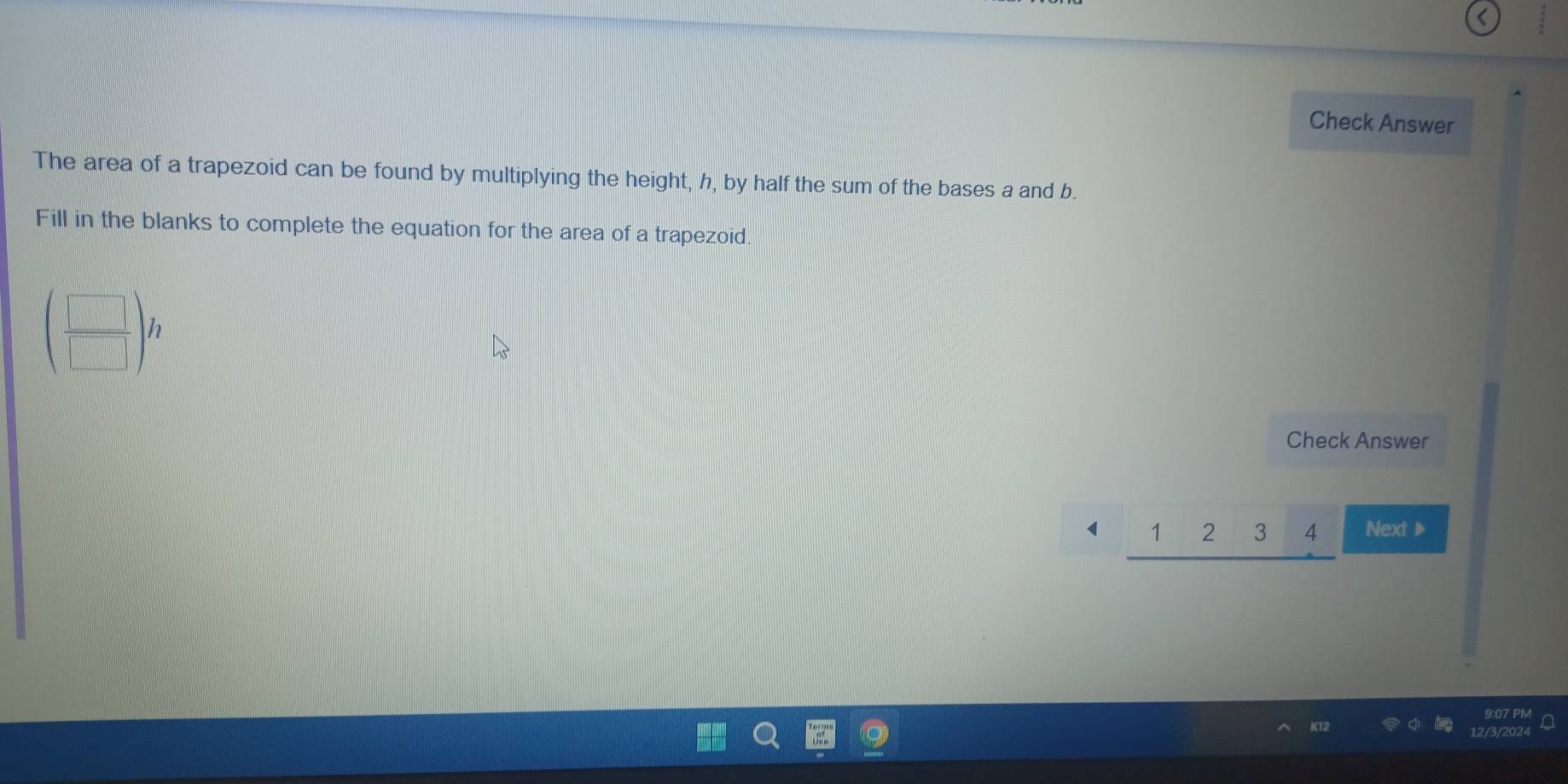 Check Answer 
The area of a trapezoid can be found by multiplying the height, h, by half the sum of the bases a and b. 
Fill in the blanks to complete the equation for the area of a trapezoid.
beginpmatrix  □ /□  endpmatrix h
Check Answer
1 1 2 3 4 Next ▶