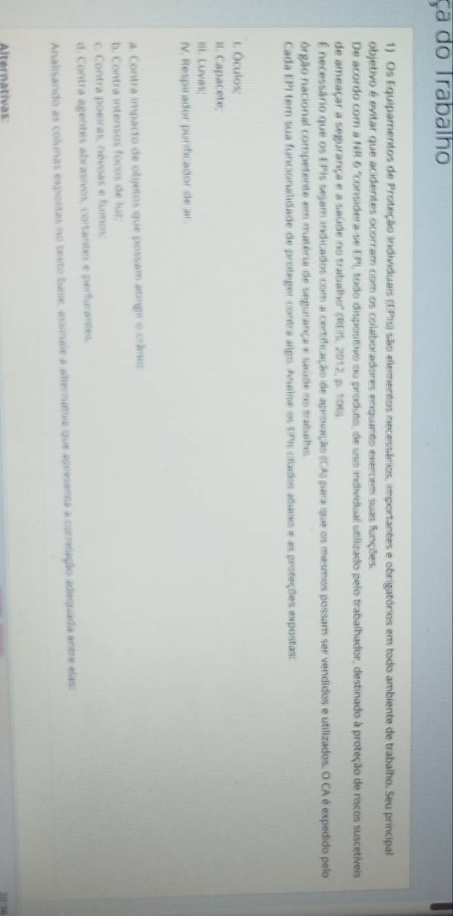 ça do Trabalho
1) Os Equipamentos de Proteção individuais (EPIs) são elementos necessários, importantes e obrigatórios em todo ambiente de trabalho. Seu principal
objetivo é evitar que acidentes ocorram com os colaboradores enquanto exercem suas funções.
De acordo com a NR 6 "considera-se EPI, todo dispositivo ou produto, de uso individual utilizado pelo trabalhador, destinado à proteção de riscos suscetiveis
de ameaçar a segurança e a saúde no trabalho'' (REIS, 2012, p. 106).
É necessário que os EPIs sejam indicados com a centificação de aprovação (CA) para que os mesmos possam ser vendidos e utilizados. O CA é expedido pelo
órgão nacional competente em matéria de segurança e saúde no trabalhs.
Cada EPI tem sua funcionalidade de proteger contra algo. Analse os UPIs citados abaxo e as proteções expostas:
1. Óculos;
II. Capacete;
II Luvars;
IV. Respirador purificador de ar.
a. Contra impacto de objetos que possam atingir o crânio
b. Contra intensos focos de luz
c. Contra poeiras, névoas e fumos,
d. Contra agentes abrasivos, cortantes e perfurantes.
Analisando as colunas expostas no texto base, assmale a alternativa que apresenta a correlação adequada entre elas:
Alternativas 20:36