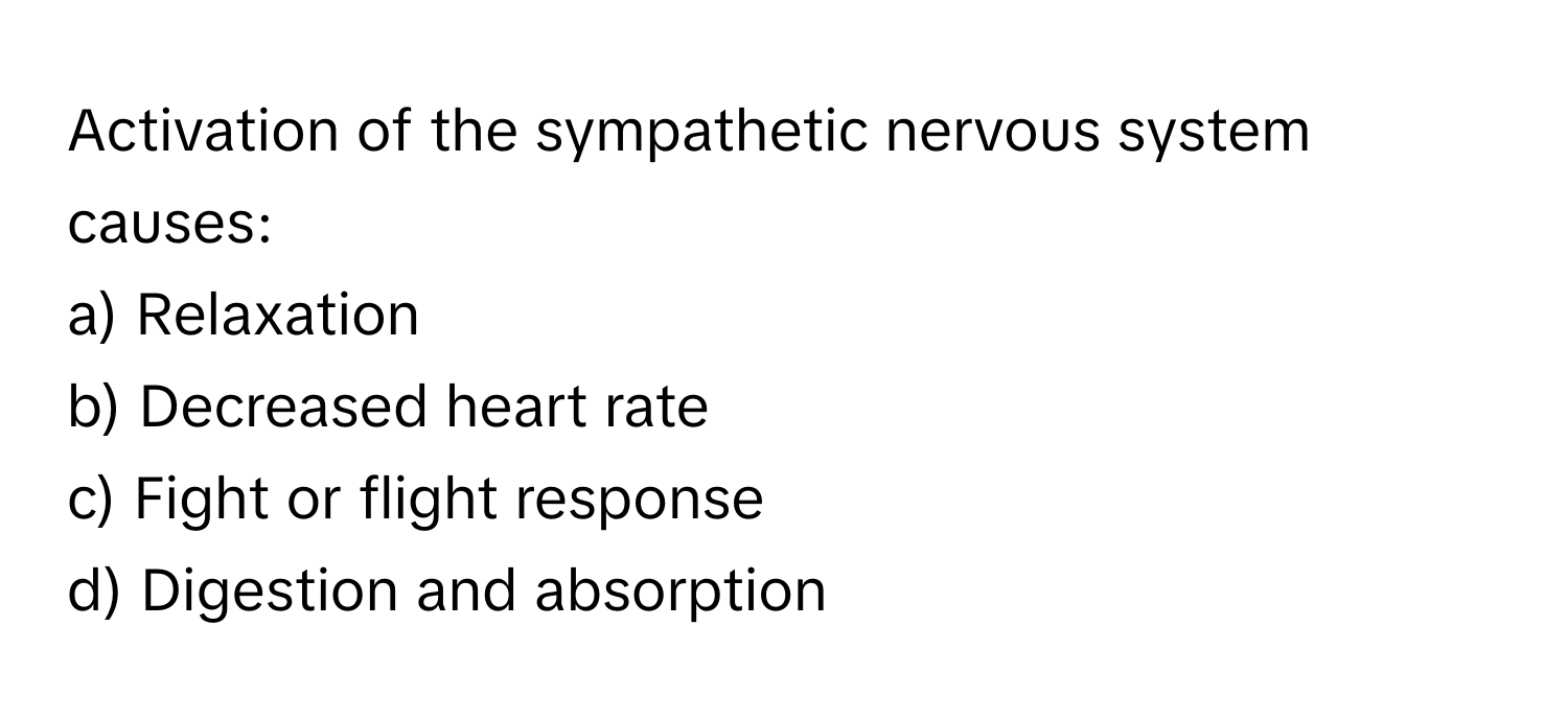 Activation of the sympathetic nervous system causes:

a) Relaxation
b) Decreased heart rate
c) Fight or flight response
d) Digestion and absorption