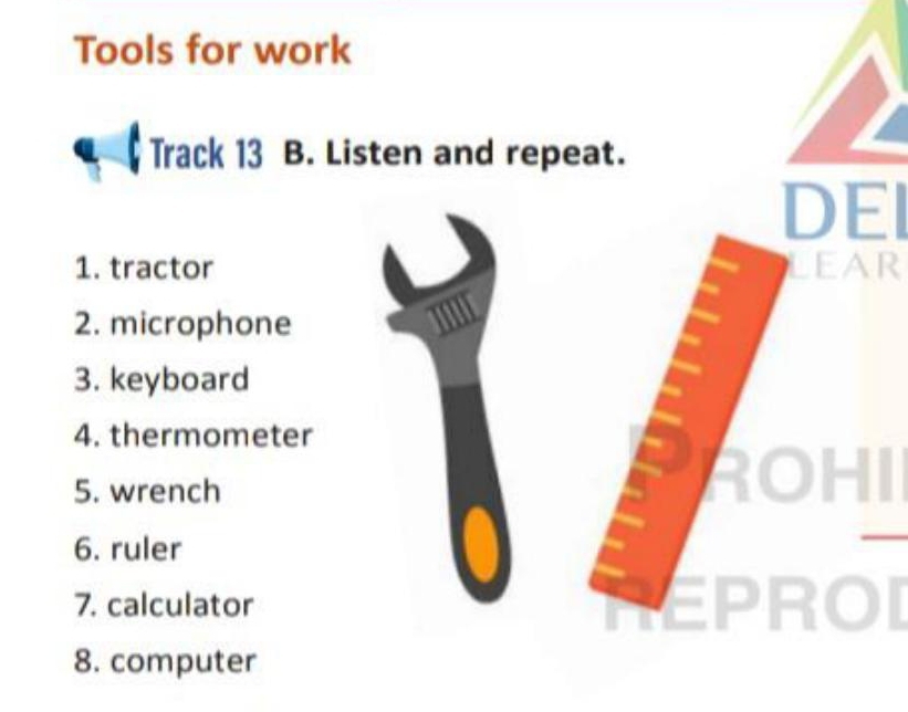 Tools for work 
Track 13 B. Listen and repeat. 
DEI 
1. tractor LEAR 
2. microphone 
3. keyboard 
4. thermometer 
5. wrench 
a a 
6. ruler 
7. calculator EPROI 
8. computer