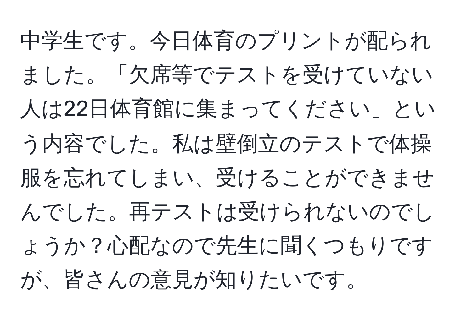 中学生です。今日体育のプリントが配られました。「欠席等でテストを受けていない人は22日体育館に集まってください」という内容でした。私は壁倒立のテストで体操服を忘れてしまい、受けることができませんでした。再テストは受けられないのでしょうか？心配なので先生に聞くつもりですが、皆さんの意見が知りたいです。