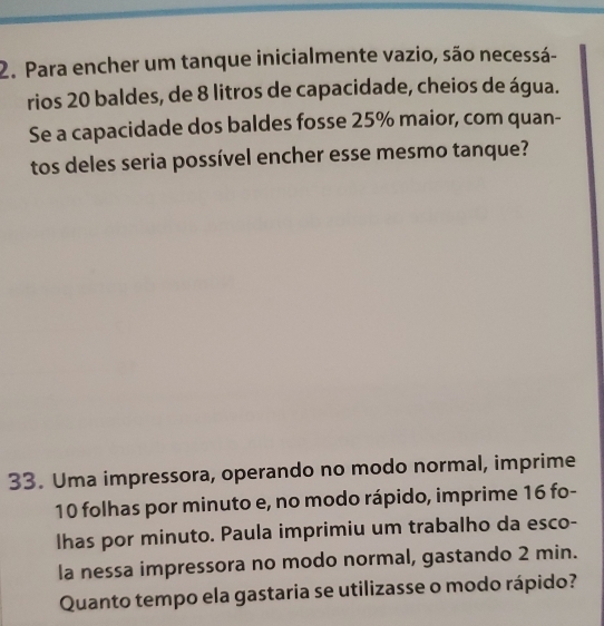 Para encher um tanque inicialmente vazio, são necessá- 
rios 20 baldes, de 8 litros de capacidade, cheios de água. 
Se a capacidade dos baldes fosse 25% maior, com quan- 
tos deles seria possível encher esse mesmo tanque? 
33. Uma impressora, operando no modo normal, imprime
10 folhas por minuto e, no modo rápido, imprime 16 fo- 
lhas por minuto. Paula imprimiu um trabalho da esco- 
la nessa impressora no modo normal, gastando 2 min. 
Quanto tempo ela gastaria se utilizasse o modo rápido?