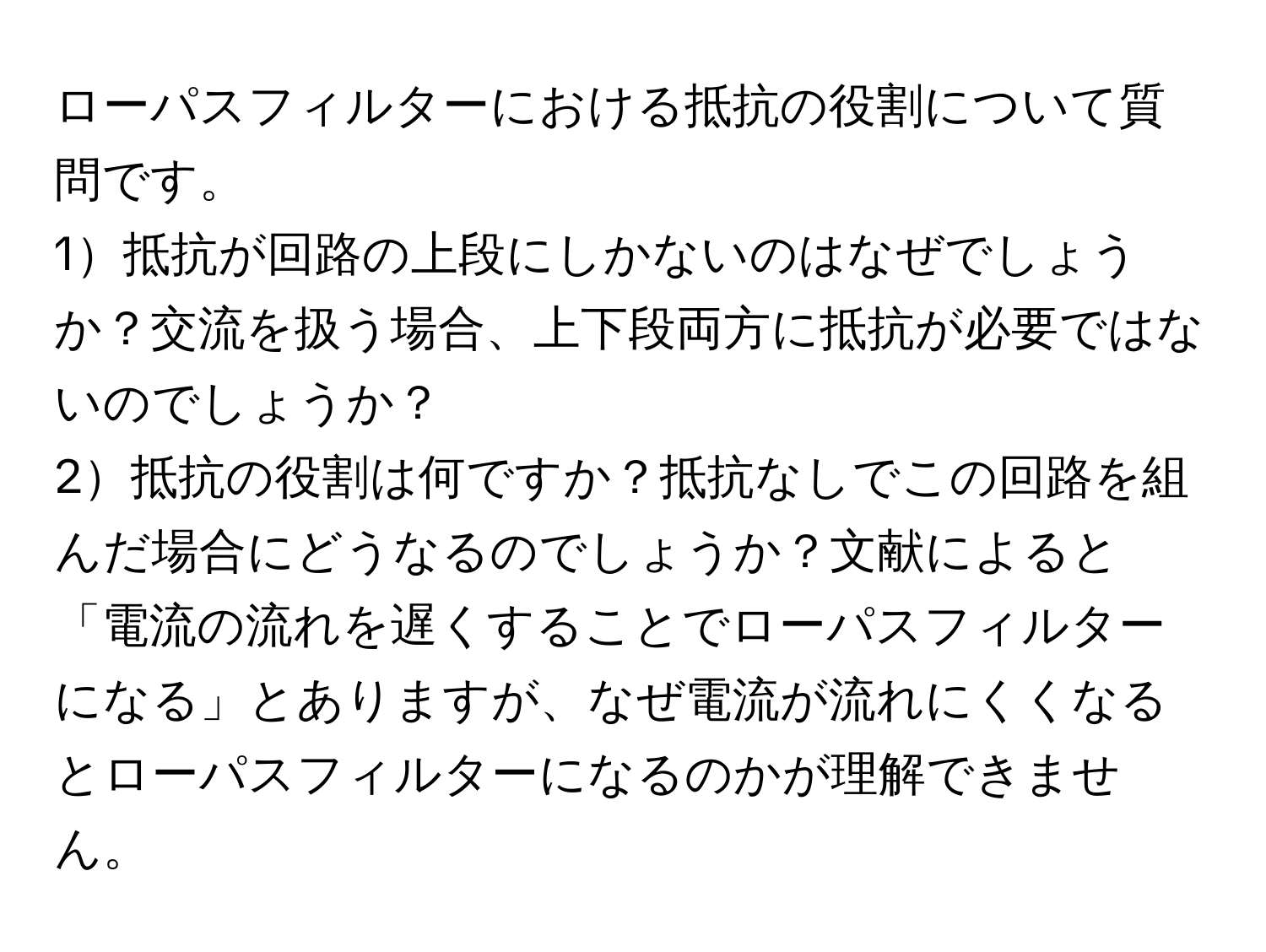 ローパスフィルターにおける抵抗の役割について質問です。
1抵抗が回路の上段にしかないのはなぜでしょうか？交流を扱う場合、上下段両方に抵抗が必要ではないのでしょうか？
2抵抗の役割は何ですか？抵抗なしでこの回路を組んだ場合にどうなるのでしょうか？文献によると「電流の流れを遅くすることでローパスフィルターになる」とありますが、なぜ電流が流れにくくなるとローパスフィルターになるのかが理解できません。