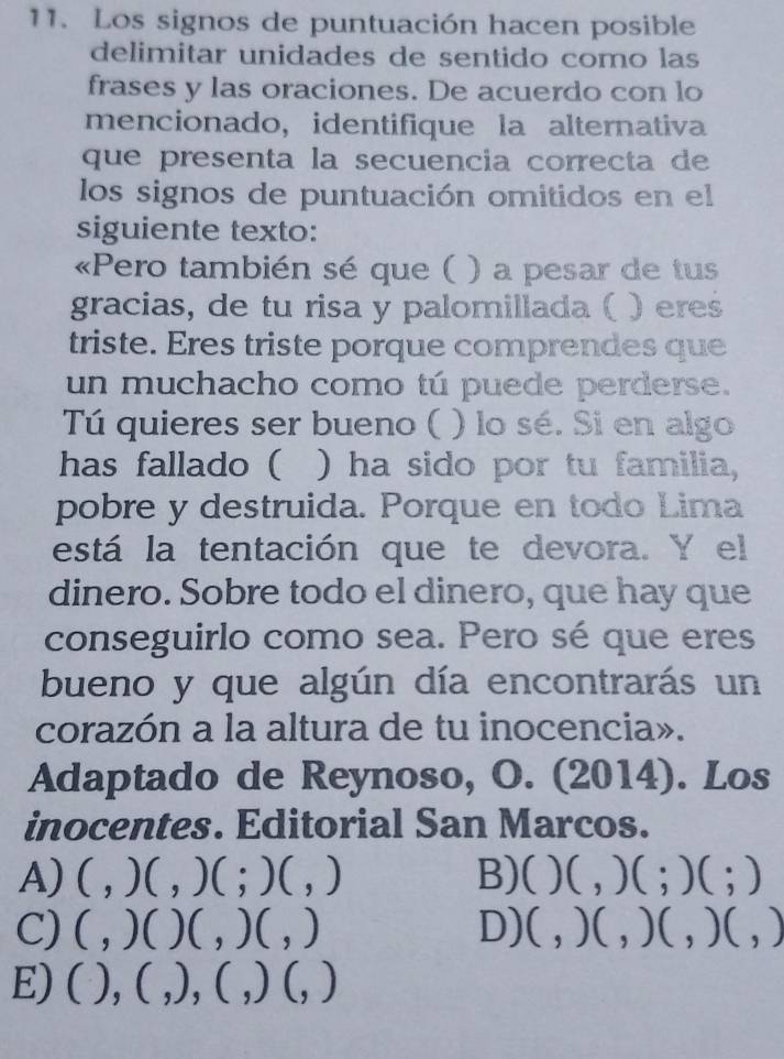 Los signos de puntuación hacen posible
delimitar unidades de sentido como las
frases y las oraciones. De acuerdo con lo
mencionado, identifique la alternativa
que presenta la secuencia correcta de
los signos de puntuación omitidos en el
siguiente texto:
«Pero también sé que ( ) a pesar de tus
gracias, de tu risa y palomillada ( ) eres
triste. Eres triste porque comprendes que
un muchacho como tú puede perderse.
Tú quieres ser bueno ( ) lo sé. Si en algo
has fallado ( ) ha sido por tu familia,
pobre y destruida. Porque en todo Lima
está la tentación que te devora. Y el
dinero. Sobre todo el dinero, que hay que
conseguirlo como sea. Pero sé que eres
bueno y que algún día encontrarás un
corazón a la altura de tu inocencia».
Adaptado de Reynoso, O. (2014). Los
inocentes. Editorial San Marcos.
A) ( , )( , ) 1;)(,) B)( )(,)(;)(;) 
)( D)
C)( , 1 )0,)( )(,) (,)(,)(,)(,)
E)( . (,),(,)(,) ^circ 