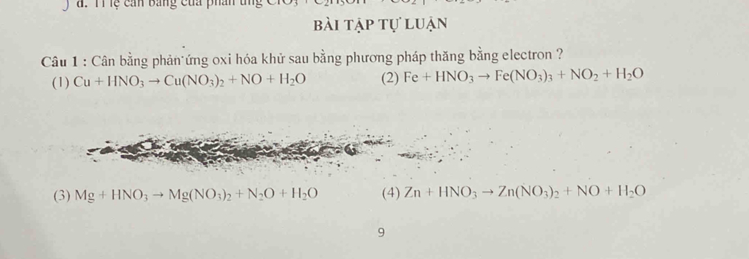 đ. T1 lệ cản bảng của phái
bài tập tự luận
Câu 1 : Cân bằng phản ứng oxi hóa khử sau bằng phương pháp thăng bằng electron ?
(1) Cu+HNO_3to Cu(NO_3)_2+NO+H_2O (2) Fe+HNO_3to Fe(NO_3)_3+NO_2+H_2O
(3) Mg+HNO_3to Mg(NO_3)_2+N_2O+H_2O (4) Zn+HNO_3to Zn(NO_3)_2+NO+H_2O
9