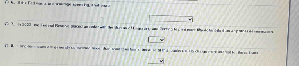 If the Fed wants to encourage spending, it will enact: 
7. In 2023, the Federal Reserve placed an order with the Bureau of Engraving and Printing to print more fifty-dollar bills than any other denomination. 
8. Long-term loans are generally considered riskier than short-term loans; because of this, banks usually charge more interest for these loans.