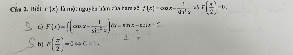 Biết F(x) là một nguyên hàm của hàm số f(x)=cos x- 1/sin^2x  và F( π /2 )=0.
a) F(x)=∈t (cos x- 1/sin^2x )dx=sin x-cot x+C.
b) F( π /2 )=0Leftrightarrow C=1.