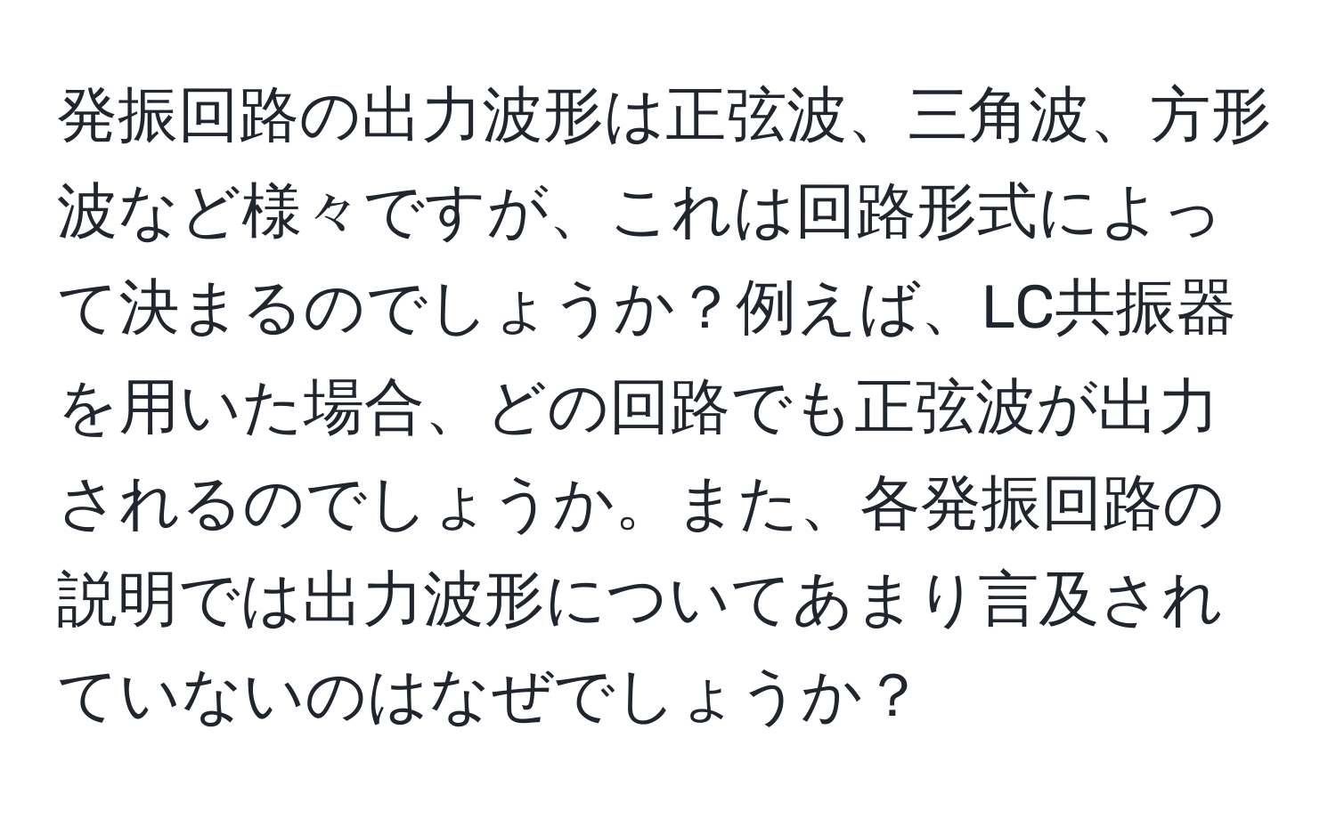 発振回路の出力波形は正弦波、三角波、方形波など様々ですが、これは回路形式によって決まるのでしょうか？例えば、LC共振器を用いた場合、どの回路でも正弦波が出力されるのでしょうか。また、各発振回路の説明では出力波形についてあまり言及されていないのはなぜでしょうか？