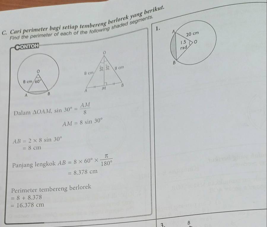 Cari perimeter bagi setiap tembereng berlorek yang berikut
Find the perimeter of each of the following shaded segments. 1.
Contoh
Dalam △ OAM,sin 30°= AM/8 
AM=8sin 30°
AB=2* 8sin 30°
=8cm
Panjang lengkok AB=8* 60°*  π /180° 
=8.378cm
Perimeter tembereng berlorek
=8+8.378
=16.378cm
3. B