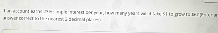 If an account earns 23% simple interest per year, how many years will it take $1 to grow to $6? (Enter ar 
answer correct to the nearest 2 decimal places).