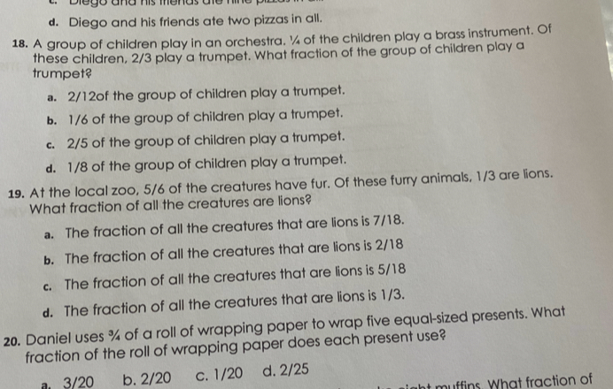 Dlego aña his menas ae 1
d. Diego and his friends ate two pizzas in all.
18. A group of children play in an orchestra. ¼ of the children play a brass instrument. Of
these children, 2/3 play a trumpet. What fraction of the group of children play a
trumpet?. 2/12of the group of children play a trumpet.
b. 1/6 of the group of children play a trumpet.
c. 2/5 of the group of children play a trumpet.
d. 1/8 of the group of children play a trumpet.
19. At the local zoo, 5/6 of the creatures have fur. Of these furry animals, 1/3 are lions.
What fraction of all the creatures are lions?. The fraction of all the creatures that are lions is 7/18.
b. The fraction of all the creatures that are lions is 2/18 . The fraction of all the creatures that are lions is 5/18
d. The fraction of all the creatures that are lions is 1/3.
20. Daniel uses % of a roll of wrapping paper to wrap five equal-sized presents. What
fraction of the roll of wrapping paper does each present use?
a 3/20 b. 2/20 c. 1/20 d. 2/25
muffins. What fraction of