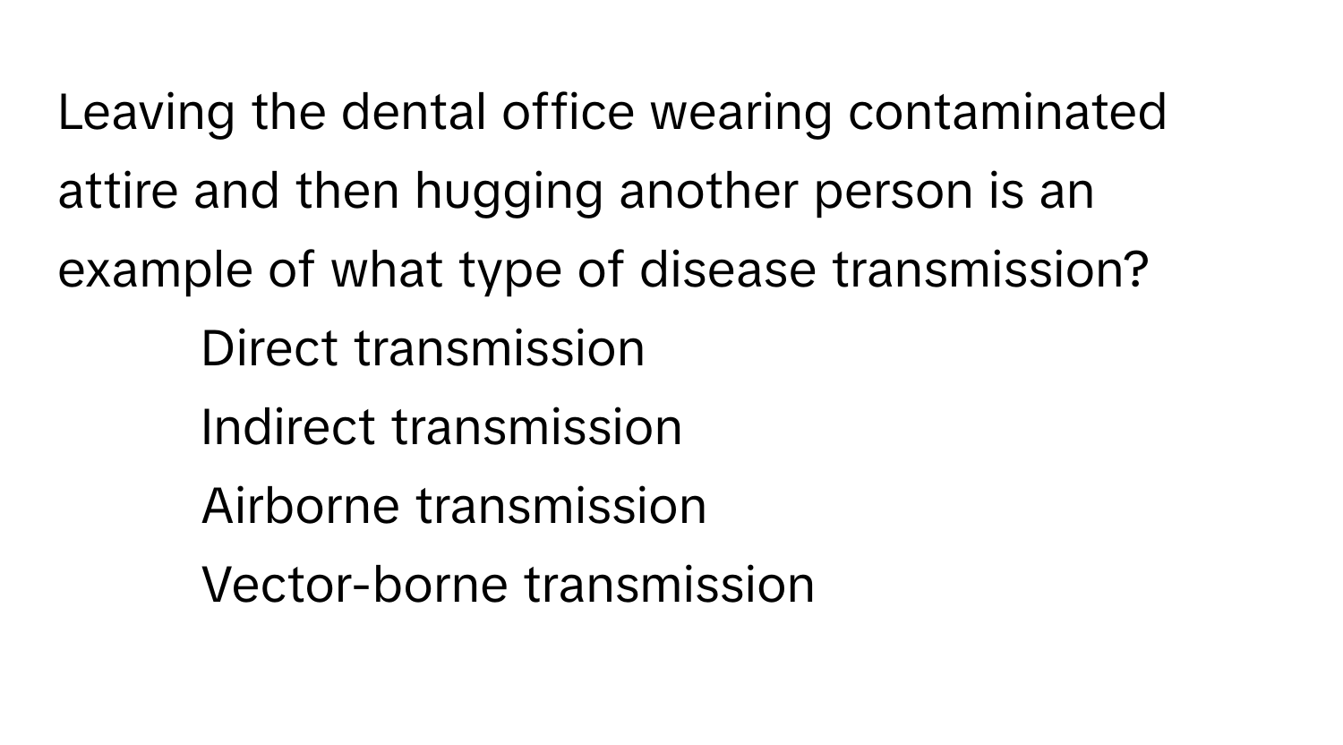 Leaving the dental office wearing contaminated attire and then hugging another person is an example of what type of disease transmission?

1) Direct transmission 
2) Indirect transmission 
3) Airborne transmission 
4) Vector-borne transmission