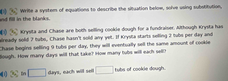 Write a system of equations to describe the situation below, solve using substitution, 
nd fill in the blanks. 
Krysta and Chase are both selling cookie dough for a fundraiser. Although Krysta has 
already sold 7 tubs, Chase hasn't sold any yet. If Krysta starts selling 2 tubs per day and 
Chase begins selling 9 tubs per day, they will eventually sell the same amount of cookie 
dough. How many days will that take? How many tubs will each sell? 
In □ days, each will sell □ tubs of cookie dough.