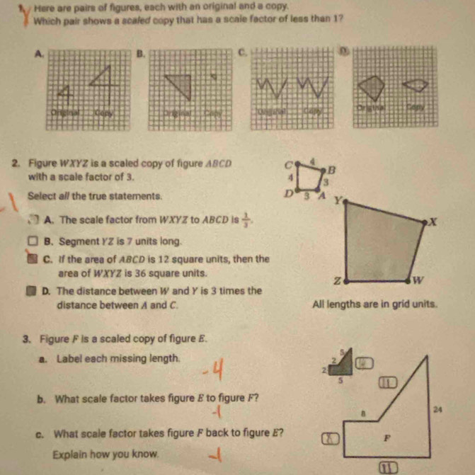 Here are pairs of figures, each with an original and a copy.
Which pair shows a scaled copy that has a scale factor of less than 1?
2. Figure WXYZ is a scaled copy of figure ABCD C 4 B
with a scale factor of 3. 4
D
Select all the true statements. 3
A. The scale factor from WXYZ to ABCD is  1/3 .
B、Segment YZ is 7 units long.
C. If the area of ABCD is 12 square units, then the
area of WXYZ is 36 square units.
D. The distance between W and Y is 3 times the
distance between A and C. All lengths are in grid units.
3. Figure F is a scaled copy of figure E.
a. Label each missing length. 
b. What scale factor takes figure E to figure F?
c. What scale factor takes figure F back to figure E?
Explain how you know.