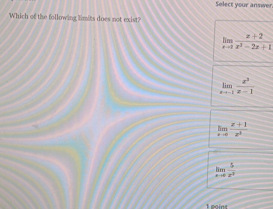 Select your answer.
Which of the following limits does not exist?
limlimits _xto 2 (x+2)/x^2-2x+1 
limlimits _xto -1 x^3/x-1 
limlimits _xto 0 (x+1)/x^3 
limlimits _xto 0 5/x^2 
1 point