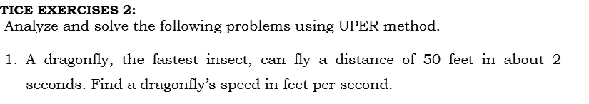 TICE EXERCISES 2: 
Analyze and solve the following problems using UPER method. 
1. A dragonfly, the fastest insect, can fly a distance of 50 feet in about 2
seconds. Find a dragonfly’s speed in feet per second.