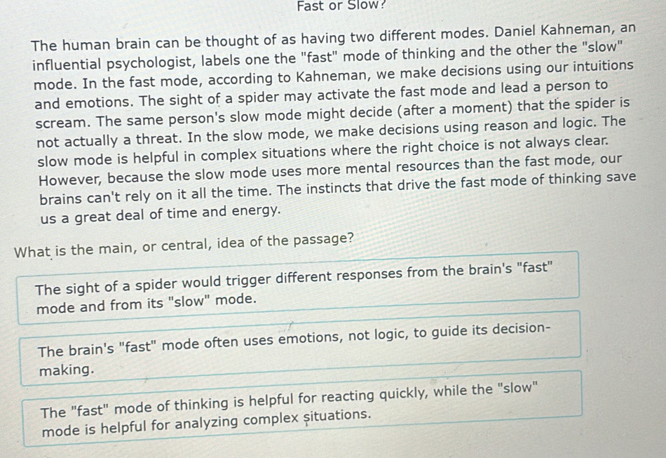 Fast or Slow:
The human brain can be thought of as having two different modes. Daniel Kahneman, an
influential psychologist, labels one the "fast" mode of thinking and the other the "slow"
mode. In the fast mode, according to Kahneman, we make decisions using our intuitions
and emotions. The sight of a spider may activate the fast mode and lead a person to
scream. The same person's slow mode might decide (after a moment) that the spider is
not actually a threat. In the slow mode, we make decisions using reason and logic. The
slow mode is helpful in complex situations where the right choice is not always clear.
However, because the slow mode uses more mental resources than the fast mode, our
brains can't rely on it all the time. The instincts that drive the fast mode of thinking save
us a great deal of time and energy.
What is the main, or central, idea of the passage?
The sight of a spider would trigger different responses from the brain's "fast"
mode and from its "slow" mode.
The brain's "fast" mode often uses emotions, not logic, to guide its decision-
making.
The "fast" mode of thinking is helpful for reacting quickly, while the "slow"
mode is helpful for analyzing complex situations.