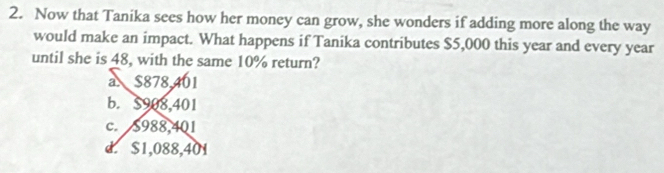 Now that Tanika sees how her money can grow, she wonders if adding more along the way
would make an impact. What happens if Tanika contributes $5,000 this year and every year
until she is 48, with the same 10% return?
a $878.401
b. $908,401
c. $988,401
d. $1,088,401