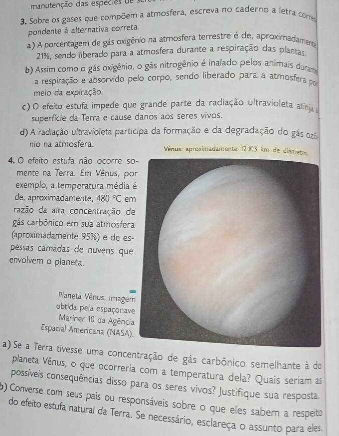 manutenção das especes d  
3. Sobre os gases que compõem a atmosfera, escreva no caderno a letra corre
pondente à alternativa correta.
a) A porcentagem de gás oxigênio na atmosfera terrestre é de, aproximadamente
21%, sendo liberado para a atmosfera durante a respiração das plantas.
b) Assim como o gás oxigênio, o gás nitrogênio é inalado pelos animais durante
a respiração e absorvido pelo corpo, sendo liberado para a atmosfera por
meio da expiração.
c) O efeito estufa impede que grande parte da radiação ultravioleta atinja a
superfície da Terra e cause danos aos seres vivos.
d) A radiação ultravioleta participa da formação e da degradação do gás ozô.
nio na atmosfera.  Vênus: aproximadamente 12103 km de diâm
4. O efeito estufa não ocorre so
mente na Terra. Em Vênus, po
exemplo, a temperatura média 
de, aproximadamente, 480°C em
razão da alta concentração de
gás carbônico em sua atmosfera
(aproximadamente 95%) e de es-
pessas camadas de nuvens que
envolvem o planeta.
Planeta Vênus. Imagem
obtida pela espaçonave
Mariner 10 da Agência
Espacial Americana (NASA).
a) Se a Terra tivesse uma concentração de gás carbônico semelhante à do
planeta Vênus, o que ocorreria com a temperatura dela? Quais seriam as
possíveis consequências disso para os seres vivos? Justifique sua resposta.
p) Converse com seus pais ou responsáveis sobre o que eles sabem a respeito
do efeito estufa natural da Terra. Se necessário, esclareça o assunto para eles.