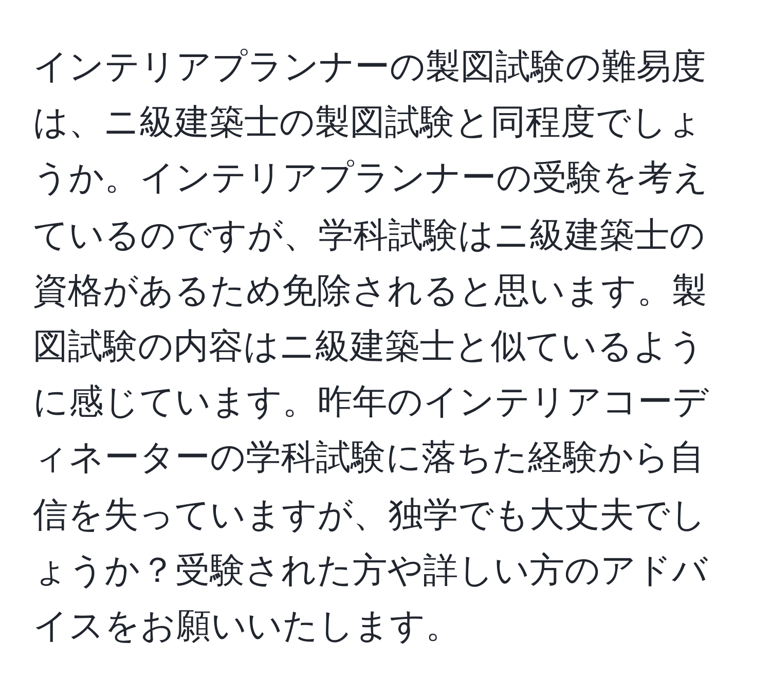 インテリアプランナーの製図試験の難易度は、ニ級建築士の製図試験と同程度でしょうか。インテリアプランナーの受験を考えているのですが、学科試験はニ級建築士の資格があるため免除されると思います。製図試験の内容はニ級建築士と似ているように感じています。昨年のインテリアコーディネーターの学科試験に落ちた経験から自信を失っていますが、独学でも大丈夫でしょうか？受験された方や詳しい方のアドバイスをお願いいたします。