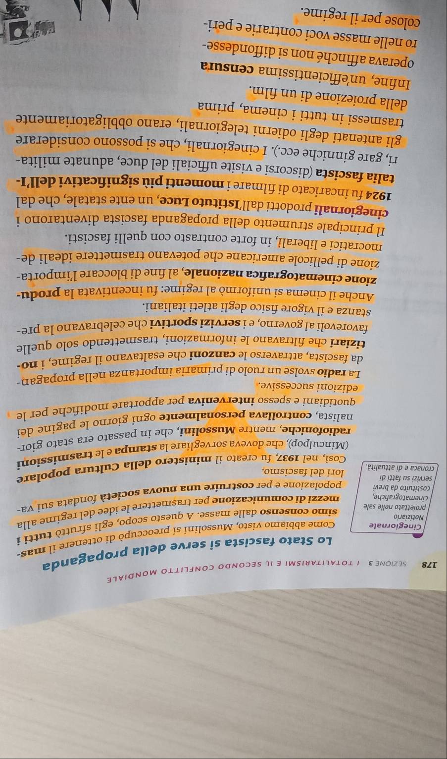 178 SEZIONE 3 1 TOTALITARISMI E IL SECONDO CONFLITTO MONDIALE
Lo Stato fascista si serve della propaganda
Cinegiornale Come abbiamo visto, Mussolini si preoccupò di ottenere il mas-
simo consenso dalle masse. A questo scopo, egli sfruttò tutti i
Notiziario
cinematografiche, mezzi di comunicazione per trasmettere le idee del regime alla
proiettato nelle sale
costituito da brevi popolazione e per costruire una nuova società fondata sui va-
servizi su fatti di lori del fascismo.
Così, nel 1937, fu creato il ministero della Cultura popolare
cronaca e di attualità.
(Minculpop), che doveva sorvegliare la stampa e le trasmissioni
radiofoniche, mentre Mussolini, che in passato era stato gior-
nalista, controllava personalmente ogni giorno le pagine dei
quotidiani e spesso interveniva per apportare modifiche per le
edizioni successive.
La radio svolse un ruolo di primaria importanza nella propagan-
da fascista, attraverso le canzoni che esaltavano il regime, i no-
tiziari che filtravano le informazioni, trasmettendo solo quelle
favorevoli al governo, e i servizi sportivi che celebravano la pre-
stanza e il vigore fisico degli atleti italiani.
Anche il cinema si uniformò al regime: fu incentivata la produ-
zione cinematografica nazionale, al fine di bloccare l’importa-
zione di pellicole americane che potevano trasmettere ideali de-
mocratici e liberali, in forte contrasto con quelli fascisti.
Il principale strumento della propaganda fascista diventarono i
cinegiornali prodotti dall’Istituto Luce, un ente statale, che dal
1924 fu íncaricato di filmare i momenti più significativi dell’I-
talia fascista (discorsi e visite ufficiali del duce, adunate milita-
ri, gare ginniche ecc.). I cinegiornali, che si possono considerare
gli antenati degli odierni telegiornali, erano obbligatoriamente
trasmessi in tutti i cinema, prima
della proiezione di un film.
Infine, unefficientissima censura
operava affinché non si diffondesse-
ro nelle masse voci contrarie e peri-
colose per il regime.