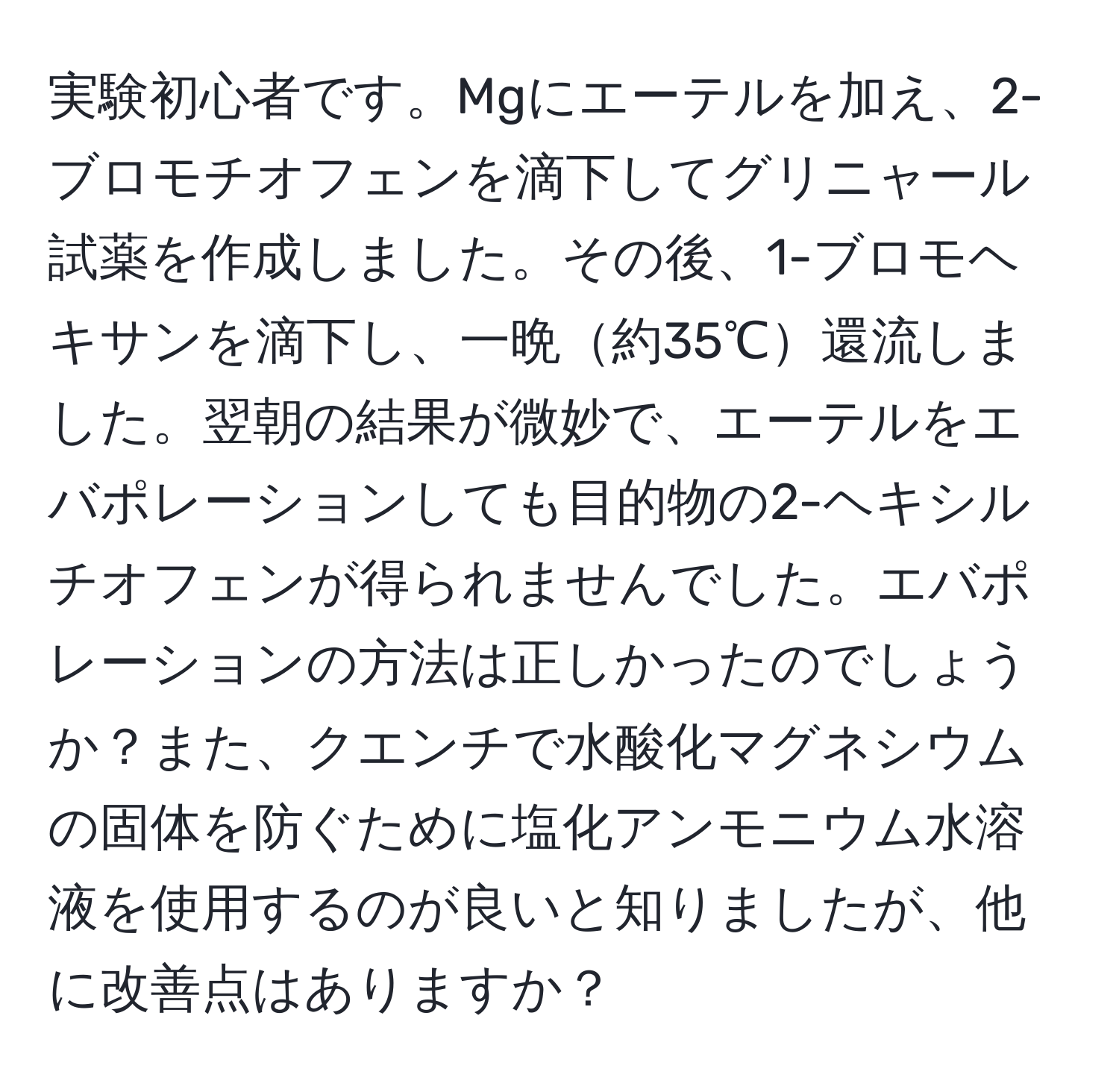 実験初心者です。Mgにエーテルを加え、2-ブロモチオフェンを滴下してグリニャール試薬を作成しました。その後、1-ブロモヘキサンを滴下し、一晩約35℃還流しました。翌朝の結果が微妙で、エーテルをエバポレーションしても目的物の2-ヘキシルチオフェンが得られませんでした。エバポレーションの方法は正しかったのでしょうか？また、クエンチで水酸化マグネシウムの固体を防ぐために塩化アンモニウム水溶液を使用するのが良いと知りましたが、他に改善点はありますか？