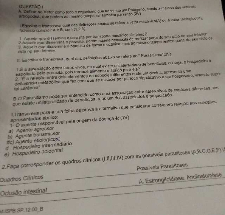 Define-se Vetor como todo o organismo que transmite um Patógeno, sendo a maioria dos vetores,
artrópodes, que podem ao mesmo tempo ser também parasitas (2V)
l Escolha e transcreva qual das definições abaixo se refere a vetor mecânico(A) ou a vetor Biológico(B),
fazendo coincidir A e B, com (1,2,3)
1. Aquele que dissemina o parasita por transporte mecânico simples; 2
2 Aquele que dissemina o parasita, porém aquele necessita de realizar parte do seu ciclo no seu intenor
3. Aquele que dissemina o parasita de forma mecânica, mas ao mesmo tempo realiza parte do seu ciclo de
vida no seu interior.
II. Escolha e transcreva, qual das definições abaixo se refere ao '' Parasitismo''(2V)
1.É a associação entre seres vivos, na qual existe unilateralidade de benefícios, ou seja, o hospedeiro é
espoliado pelo parasita. pois fomece alimento e abrigo para ele";
2. "É a relação entre dois elementos de espécies diferentes onde um destes, apresenta uma
deficiência metabólica que faz com que se associe por período significativo a um hospedeiro, visando suprir
tal carência"
B-O Parasitismo pode ser entendido como uma associação entre seres vivos de espécies diferentes, em
que existe unilateralidade de benefícios, mas um dos associados é prejudicado.
,Transcreva para a sua folha de prova a alternativa que considerar correta em relação aos conceitos
apresentados abaixo:
1- O agente responsável pela origem da doença é: (1V)
a) Agente agressor
b) Agente transmissor
#c) Agente etiológicoX
d Hospedeiro intermediário
e) Hospedeiro acidental
2.Faça corresponder os quadros clínicos (I,II,III,IV) 0,com as possíveis parasitoses (A,B,C,D,E,F) (5
Quadros Clínicos Possíveis Parasitoses
Oclusão intestinal A. Estrongiloidíase, Ancilostomíase
d./SPB.SP.12.00_B