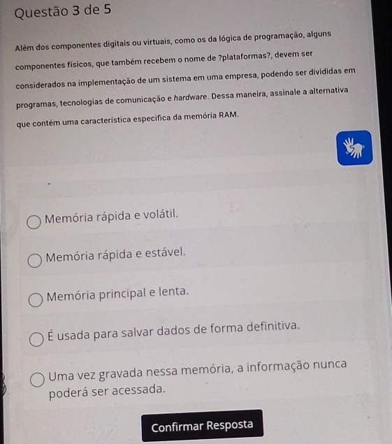 de 5
Além dos componentes digitais ou virtuais, como os da lógica de programação, alguns
componentes físicos, que também recebem o nome de ?plataformas?, devem ser
considerados na implementação de um sistema em uma empresa, podendo ser divididas em
programas, tecnologias de comunicação e hardware. Dessa maneira, assinale a alternativa
que contém uma característica especifica da memória RAM.
Memória rápida e volátil.
Memória rápida e estável.
Memória principal e lenta.
É usada para salvar dados de forma definitiva.
Uma vez gravada nessa memória, a informação nunca
poderá ser acessada.
Confirmar Resposta