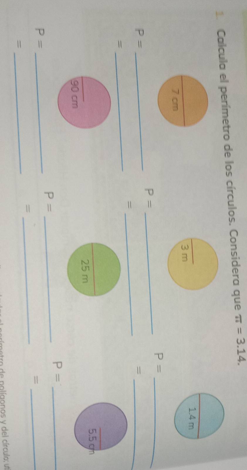 Calcula el perímetro de los círculos. Considera que π =3.14. 
_ 
_ P=
_
P=
_
P=
_= 
= 
= 
_
90 cm
P= _ 
_
P=
_
P=
_ 
= 
= 
_ 
= 
_ 
tro de polígonos y del círculo; ut