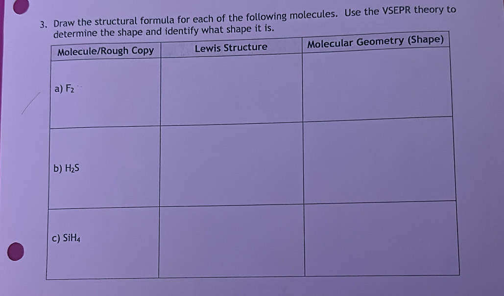 Draw the structural formula for each of the following molecules. Use the VSEPR theory to
ify what shape it is.