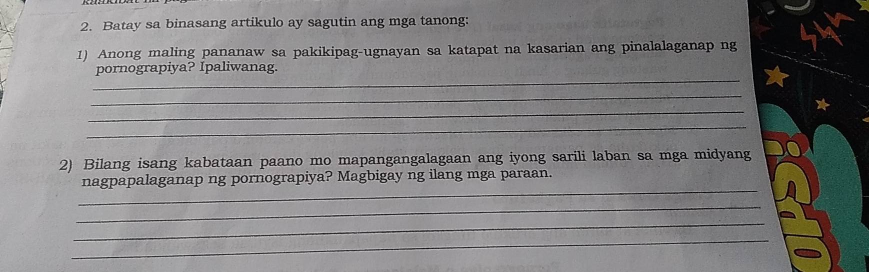 Batay sa binasang artikulo ay sagutin ang mga tanong: 
1) Anong maling pananaw sa pakikipag-ugnayan sa katapat na kasarian ang pinalalaganap ng 
_ 
pornograpiya? Ipaliwanag. 
_ 
_ 
_ 
2) Bilang isang kabataan paano mo mapangangalagaan ang iyong sarili laban sa mga midyang 
_ 
nagpapalaganap ng pornograpiya? Magbigay ng ilang mga paraan. 
_ 
_ 
_