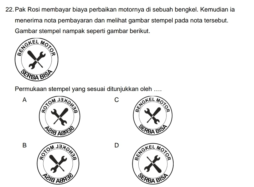 Pak Rosi membayar biaya perbaikan motornya di sebuah bengkel. Kemudian ia
menerima nota pembayaran dan melihat gambar stempel pada nota tersebut.
Gambar stempel nampak seperti gambar berikut.
Permukaan stempel yang sesuai ditunjukkan oleh ....
A
C
B
D