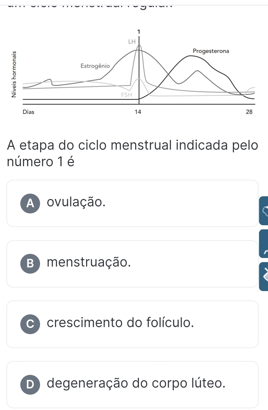 LH
5
Progesterona
Estrogênio
FSH
Dias 14 28
A etapa do ciclo menstrual indicada pelo
número 1 é
A ) ovulação.
B) menstruação.
C crescimento do folículo.
D degeneração do corpo lúteo.