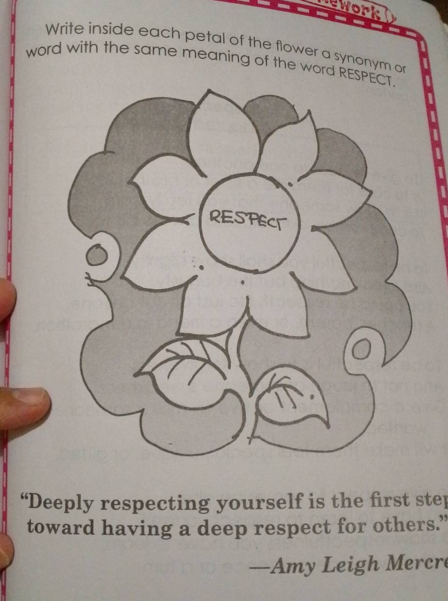 nework 
Write inside each petal of the flower a synonym or 
word with the same meaning of the word RES 
“Deeply respecting yourself is the first step 
toward having a deep respect for others.” 
—Amy Leigh Mercre