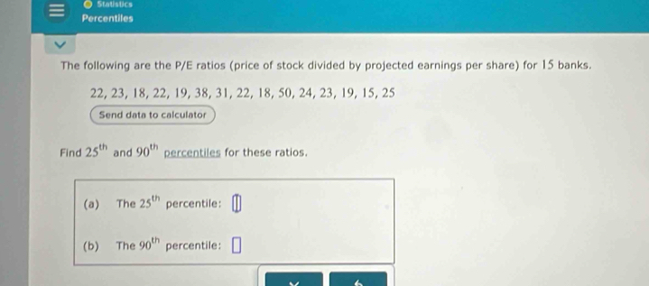 Statistics 
Percentiles 
The following are the P/E ratios (price of stock divided by projected earnings per share) for 15 banks.
22, 23, 18, 22, 19, 38, 31, 22, 18, 50, 24, 23, 19, 15, 25
Send data to calculator 
Find 25^(th) and 90^(th) percentiles for these ratios. 
(a) The 25^(th) percentile: 
(b) The 90^(th) percentile: