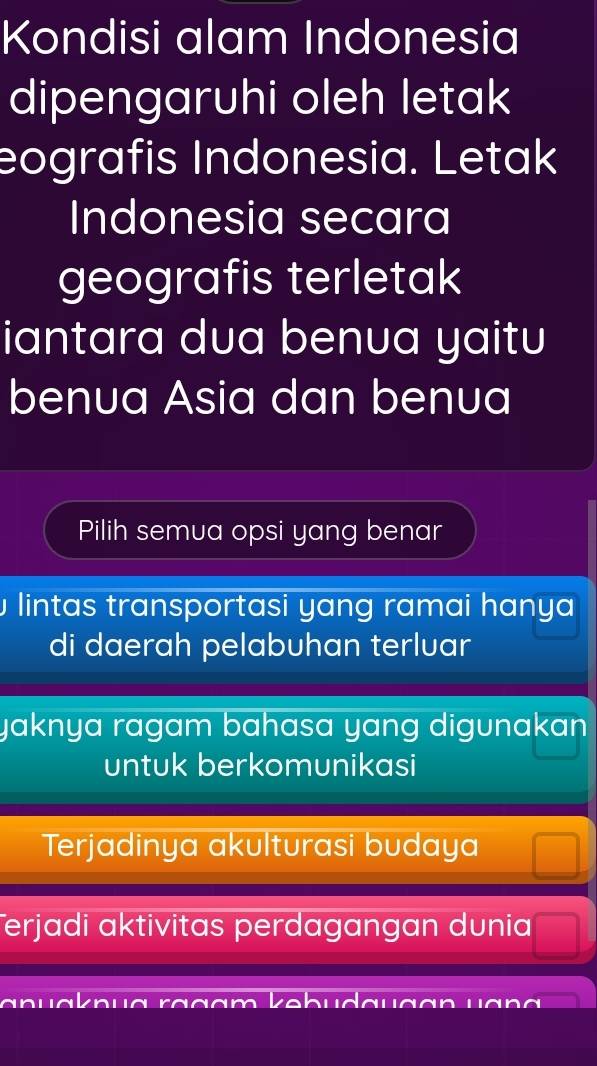 Kondisi alam Indonesia
dipengaruhi oleh letak
eografis Indonesia. Letak
Indonesia secara
geografis terletak
iantara dua benua yaitu
benua Asia dan benua
Pilih semua opsi yang benar
lintas transportasi yang ramai hanya
di daerah pelabuhan terluar
yaknya ragam bahasa yang digunakan .
untuk berkomunikasi
Terjadinya akulturasi budaya
Terjadi aktivitas perdagangan dunia
~ u ra g am kebudauaan u a g