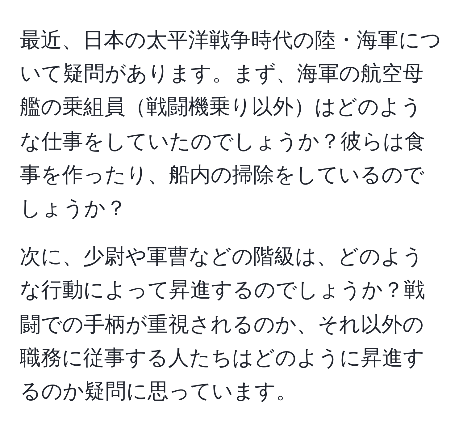 最近、日本の太平洋戦争時代の陸・海軍について疑問があります。まず、海軍の航空母艦の乗組員戦闘機乗り以外はどのような仕事をしていたのでしょうか？彼らは食事を作ったり、船内の掃除をしているのでしょうか？

次に、少尉や軍曹などの階級は、どのような行動によって昇進するのでしょうか？戦闘での手柄が重視されるのか、それ以外の職務に従事する人たちはどのように昇進するのか疑問に思っています。