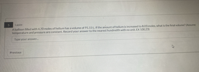 5 1 point 
A balloon filled with 4.70 moles of helium has a volume of 91.15 L. If the amount of helium is increased to 8.03 moles, what is the final volume? (Assume 
temperature and pressure are constant. Record your answer to the nearest hundredth with no unit. EX 100.23) 
Type your answer... 
Previous