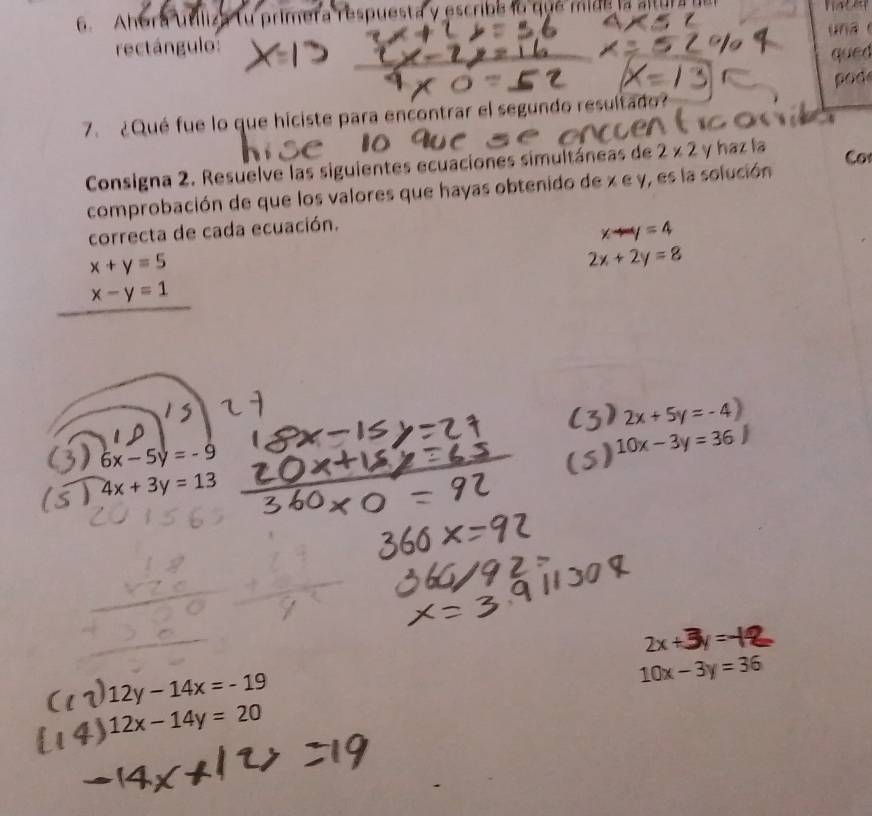 Ahora utiliza tu primera respuesta y escribe lo que mide la altura del 
rectángulo: u n a 
qued 
od 
7. ¿Qué fue lo que hiciste para encontrar el segundo resultado? 
Consigna 2. Resuelve las siguientes ecuaciones simultáneas de 2* 2 y haz la Co 
comprobación de que los valores que hayas obtenido de x e y, es la solución 
correcta de cada ecuación.
xto y=4
x+y=5
2x+2y=8
x-y=1
2x+5y=-4)
l 6x-5y=-9
10x-3y=36J
4x+3y=13
2x+
12y-14x=-19
10x-3y=36
12x-14y=20