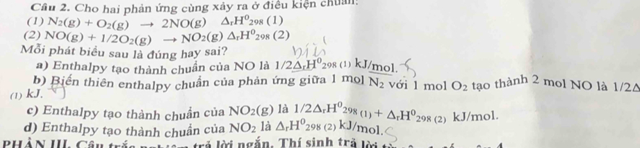 Cầu 2. Cho hai phản ứng cùng xảy ra ở điều kiện chuẩn: 
(1) N_2(g)+O_2(g)to 2NO(g) △ _rH^0_298(1)
(2) NO(g)+1/2O_2(g)to NO_2(g)△ _rH^0_298(2)
Mỗi phát biểu sau là đúng hay sai? 
a) Enthalpy tạo thành chuẩn của NO là 1/2△ _rH^0_298(1)k. J/mol. 
b) Biến thiên enthalpy chuẩn của phản ứng giữa 1 m 0] N_2 với 1 mol O_2 tạo thành 2 mol NO là 1/2Δ
(1) kJ. 
c) Enthalpy tạo thành chuẩn của NO_2(g) là 
d) Enthalpy tạo thành chuần của NO_2 là △ _rH^0 1/2△ _rH^029_8(1)+△ _rH^0_298(2)kJ/mol. 298(2 kJ/ mol
PHầN III Câu trắi trả lời ngắn. Thí sinh trả lời