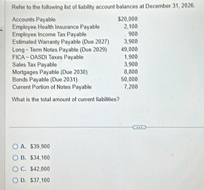 Refer to the following list of liability account balances at December 31, 2026.
Accounts Payable $20,000
Employee Health Insurance Payable 2,100
Employee Income Tax Payable 900
Estimated Warranty Payable (Due 2027) 3,900
Long - Term Notes Payable (Due 2029) 49,000
FICA -OASDI Taxes Payable 1,900
Sales Tax Payable 3,900
Mortgages Payable (Due 2030) 8,800
Bonds Payable (Due 2031) 50,000
Current Portion of Notes Payable 7,200
What is the total amount of current liabilities?
A. $39,900
B. $34,100
C. $42,000
D. $37,100