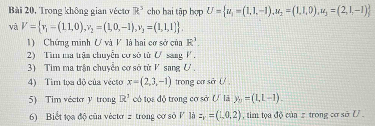 Trong không gian véctơ R^3 cho hai tập hợp U= u_1=(1,1,-1),u_2=(1,1,0),u_3=(2,1,-1)
và V= v_1=(1,1,0),v_2=(1,0,-1), v_3=(1,1,1). 
1) Chứng minh U và V là hai cơ sở của R^3. 
2) Tìm ma trận chuyển cơ sở từ U sang V. 
3) Tìm ma trận chuyển cơ sở từ V sang U. 
4) Tìm tọa độ của véctơ x=(2,3,-1) trong cơ sở U. 
5) Tìm véctơ y trong R^3 có tọa độ trong cơ sở U là y_U=(1,1,-1). 
6) Biết tọa độ của véctơ z trong cơ sở V là z_y=(1,0,2) , tìm tọa độ của z trong cơ sở U.