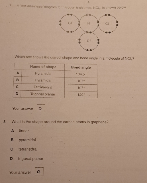 4
7 A 'dot-and-cross'diagram for nitrogen trichloride. NCl_3 , is shown below.
Which row shows the correct shape and bond angle in a molecule of NCl_3
Your answer D
8 What is the shape around the carbon atoms in graphene?
A linear
B pyramidal
C tetrahedral
D trigonal planar
Your answer