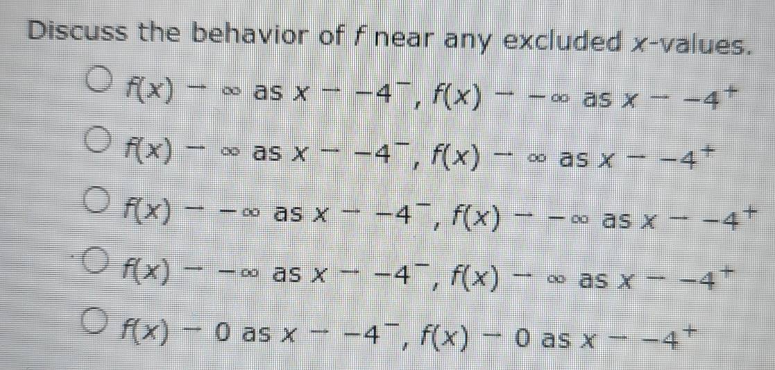 Discuss the behavior of f near any excluded x -values.
f(x)to ∈fty asxto -4^-, f(x)to -∈fty as x--4 x
f(x)to ∈fty as x--4^-, f(x)-∈fty as x--4^+
f(x)--∈fty as xto -4^-, f(x)to -∈fty asx--4^+
f(x)--∈fty as xto -4^-, f(x)-∈fty , as x--4^+
f(x)-0 ās xto -4^-, f(x)-0 as x--4^+